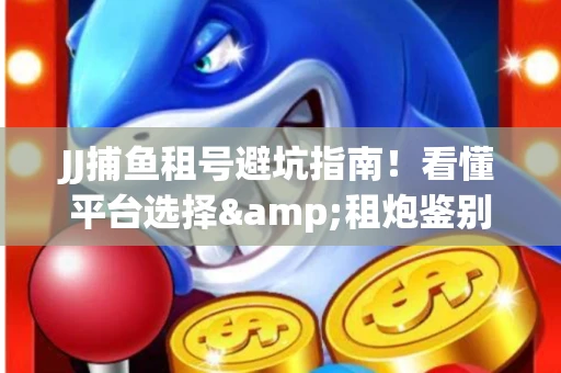 JJ捕鱼租号避坑指南！看懂平台选择&租炮鉴别技巧